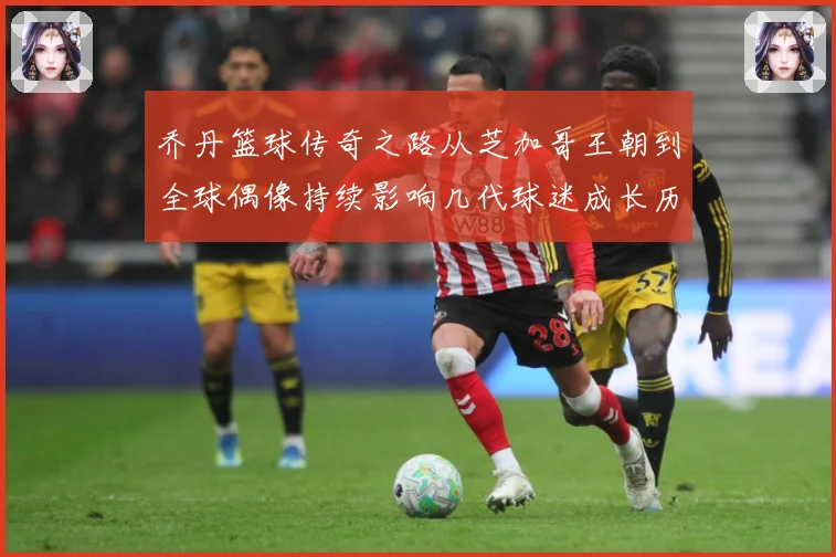 乔丹篮球传奇之路从芝加哥王朝到全球偶像持续影响几代球迷成长历程：最新赛事动态与深度分析