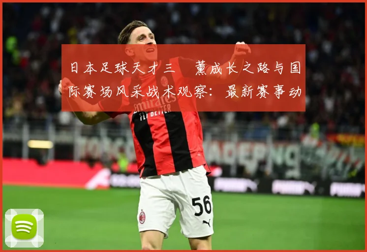 日本足球天才三笘薰成长之路与国际赛场风采战术观察：最新赛事动态与深度分析