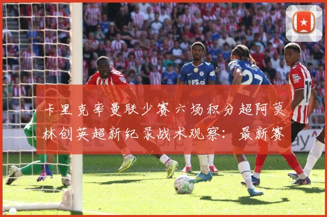 卡里克率曼联少赛六场积分超阿莫林创英超新纪录战术观察：最新赛事动态与深度分析