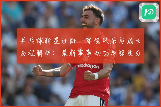 乒乓球新星杜凯琹赛场风采与成长历程解析：最新赛事动态与深度分析