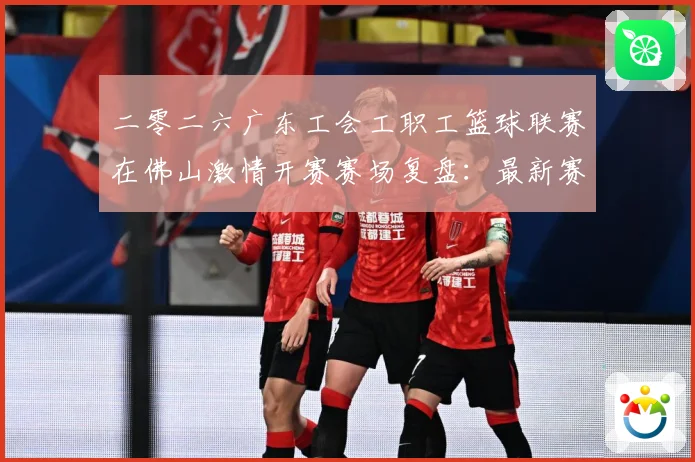 二零二六广东工会工职工篮球联赛在佛山激情开赛赛场复盘：最新赛事动态与深度分析