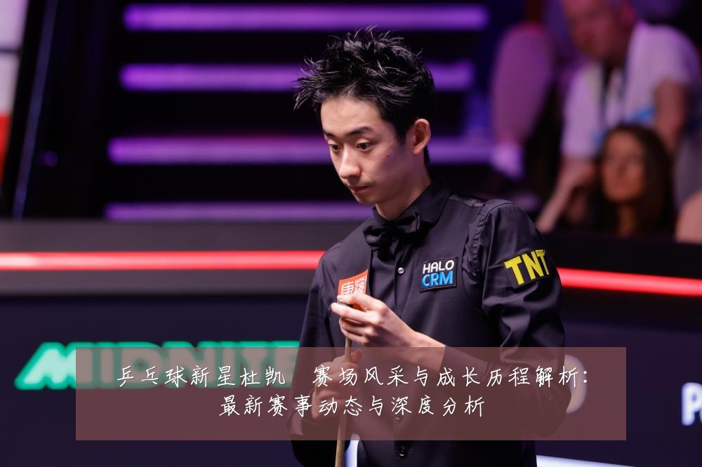 乒乓球新星杜凯琹赛场风采与成长历程解析：最新赛事动态与深度分析